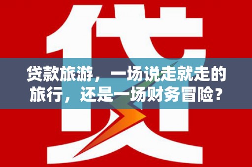 孝感贷款旅游，一场说走就走的旅行，还是一场财务冒险？