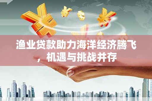 孝感渔业贷款助力海洋经济腾飞，机遇与挑战并存