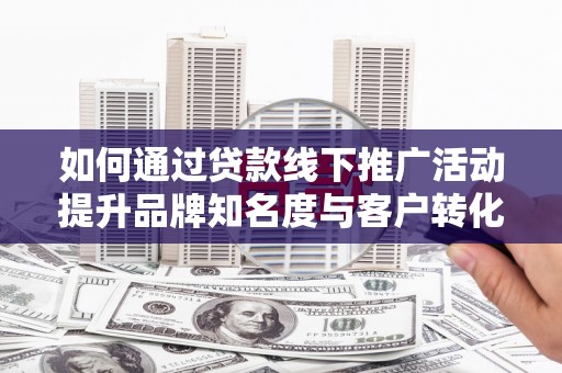 孝感如何通过贷款线下推广活动提升品牌知名度与客户转化率