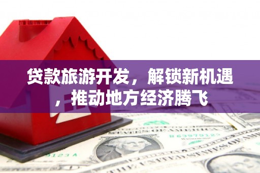 孝感贷款旅游开发，解锁新机遇，推动地方经济腾飞