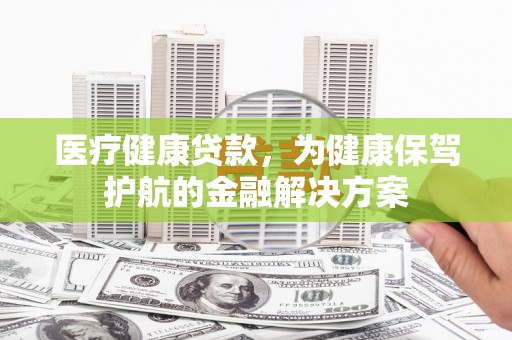 孝感医疗健康贷款，为健康保驾护航的金融解决方案