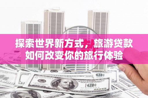 孝感探索世界新方式，旅游贷款如何改变你的旅行体验